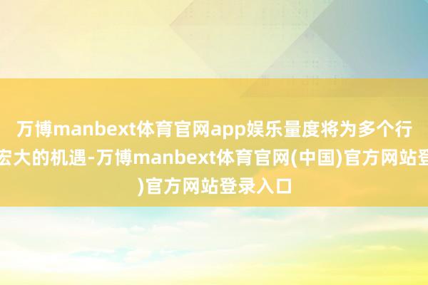 万博manbext体育官网app娱乐量度将为多个行业创造宏大的机遇-万博manbext体育官网(中国)官方网站登录入口