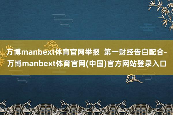 万博manbext体育官网举报  第一财经告白配合-万博manbext体育官网(中国)官方网站登录入口