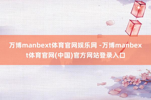 万博manbext体育官网娱乐网 -万博manbext体育官网(中国)官方网站登录入口