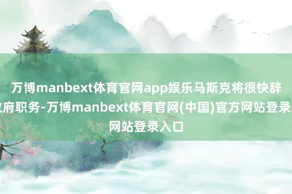 万博manbext体育官网app娱乐马斯克将很快辞去政府职务-万博manbext体育官网(中国)官方网站登录入口