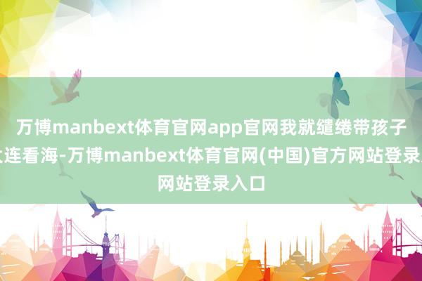 万博manbext体育官网app官网我就缱绻带孩子去大连看海-万博manbext体育官网(中国)官方网站登录入口