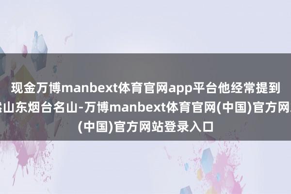 现金万博manbext体育官网app平台他经常提到的塔山亦然山东烟台名山-万博manbext体育官网(中国)官方网站登录入口