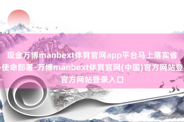 现金万博manbext体育官网app平台马上落实省端淑办使命部署-万博manbext体育官网(中国)官方网站登录入口