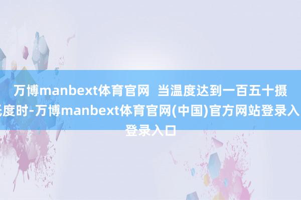 万博manbext体育官网  当温度达到一百五十摄氏度时-万博manbext体育官网(中国)官方网站登录入口