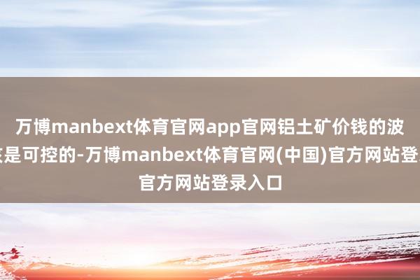 万博manbext体育官网app官网铝土矿价钱的波动应该是可控的-万博manbext体育官网(中国)官方网站登录入口