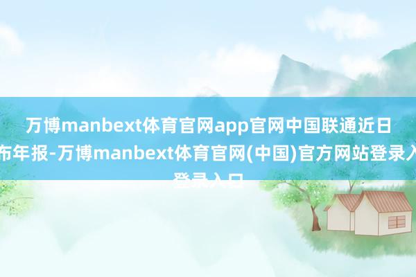 万博manbext体育官网app官网　　中国联通近日发布年报-万博manbext体育官网(中国)官方网站登录入口