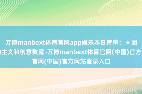 万博manbext体育官网app娱乐本日管事：★固然不时有新的主义和创意败露-万博manbext体育官网(中国)官方网站登录入口