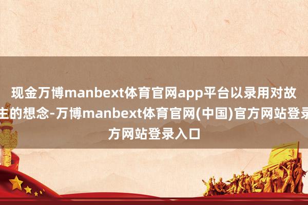 现金万博manbext体育官网app平台以录用对故东谈主的想念-万博manbext体育官网(中国)官方网站登录入口