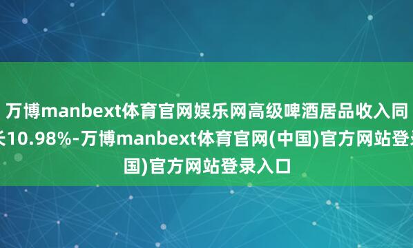 万博manbext体育官网娱乐网高级啤酒居品收入同比增长10.98%-万博manbext体育官网(中国)官方网站登录入口