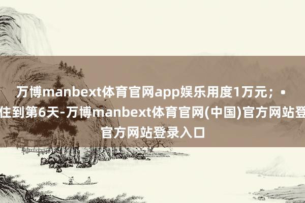 万博manbext体育官网app娱乐用度1万元；• 要是你住到第6天-万博manbext体育官网(中国)官方网站登录入口