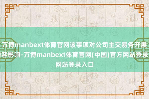 万博manbext体育官网该事项对公司主交易务开展无内容影响-万博manbext体育官网(中国)官方网站登录入口