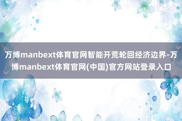万博manbext体育官网智能开荒轮回经济边界-万博manbext体育官网(中国)官方网站登录入口
