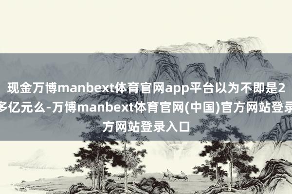 现金万博manbext体育官网app平台以为不即是2000多亿元么-万博manbext体育官网(中国)官方网站登录入口