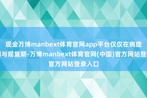 现金万博manbext体育官网app平台仅仅在病症发作期与规复期-万博manbext体育官网(中国)官方网站登录入口