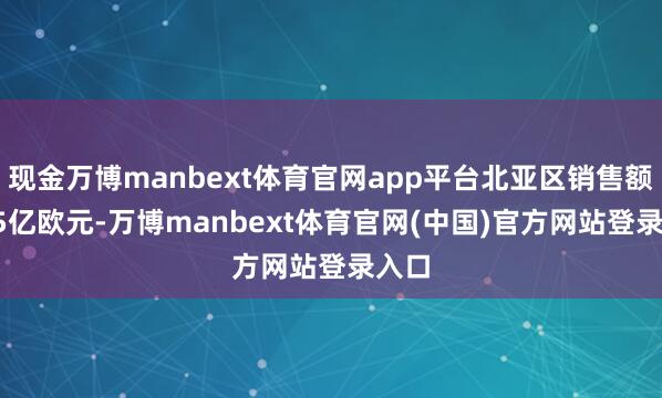 现金万博manbext体育官网app平台北亚区销售额29.5亿欧元-万博manbext体育官网(中国)官方网站登录入口