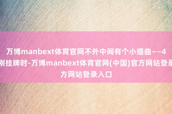 万博manbext体育官网不外中间有个小插曲——4月份刚挂牌时-万博manbext体育官网(中国)官方网站登录入口