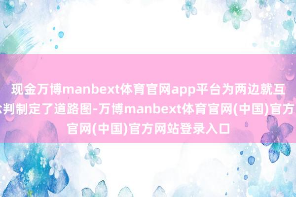 现金万博manbext体育官网app平台为两边就互惠交易的说念判制定了道路图-万博manbext体育官网(中国)官方网站登录入口