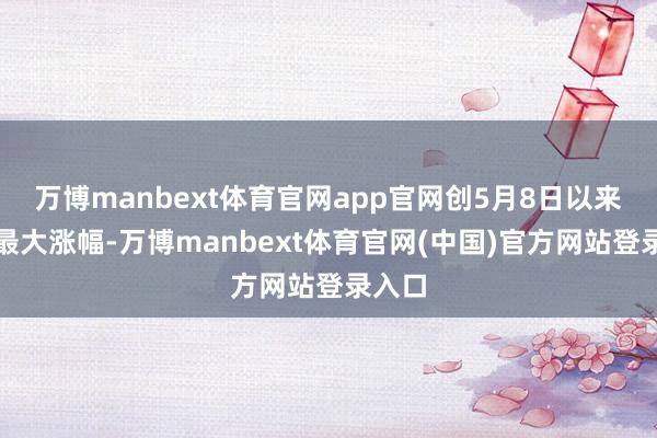 万博manbext体育官网app官网创5月8日以来盘中最大涨幅-万博manbext体育官网(中国)官方网站登录入口