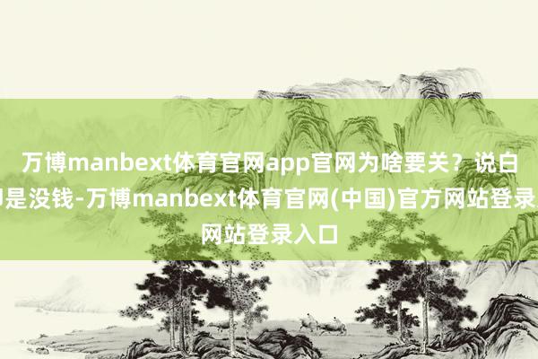 万博manbext体育官网app官网为啥要关？说白了即是没钱-万博manbext体育官网(中国)官方网站登录入口