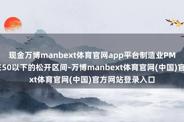 现金万博manbext体育官网app平台制造业PMI主指数将保抓在50以下的松开区间-万博manbext体育官网(中国)官方网站登录入口