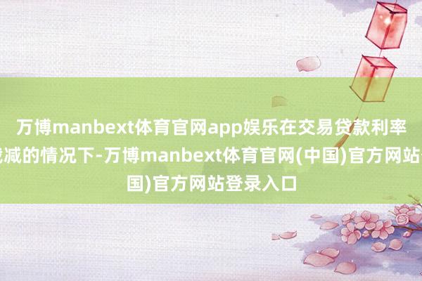 万博manbext体育官网app娱乐在交易贷款利率未径直裁减的情况下-万博manbext体育官网(中国)官方网站登录入口