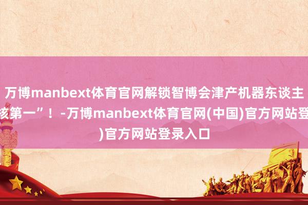 万博manbext体育官网解锁智博会津产机器东谈主的“硬核第一”！-万博manbext体育官网(中国)官方网站登录入口