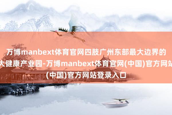万博manbext体育官网四肢广州东部最大边界的好意思妆大健康产业园-万博manbext体育官网(中国)官方网站登录入口