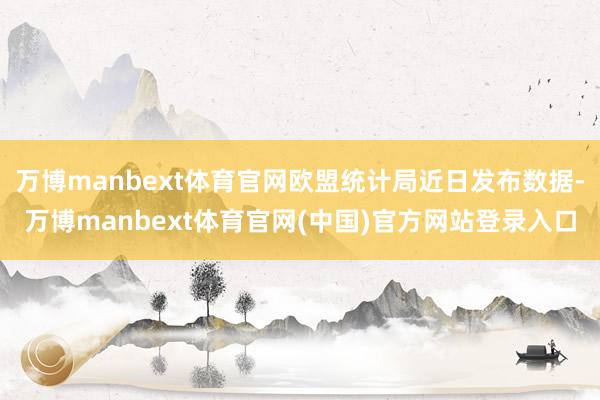 万博manbext体育官网欧盟统计局近日发布数据-万博manbext体育官网(中国)官方网站登录入口