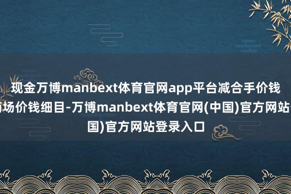 现金万博manbext体育官网app平台减合手价钱将凭据商场价钱细目-万博manbext体育官网(中国)官方网站登录入口