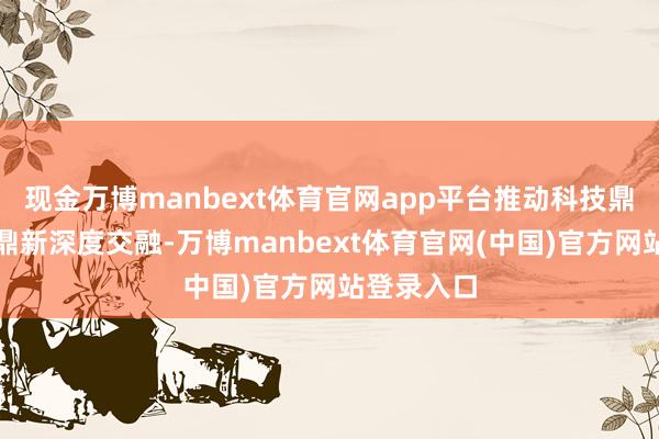 现金万博manbext体育官网app平台推动科技鼎新与产业鼎新深度交融-万博manbext体育官网(中国)官方网站登录入口