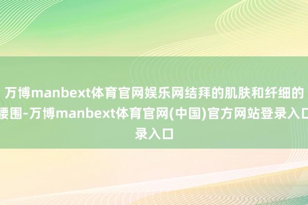 万博manbext体育官网娱乐网结拜的肌肤和纤细的腰围-万博manbext体育官网(中国)官方网站登录入口