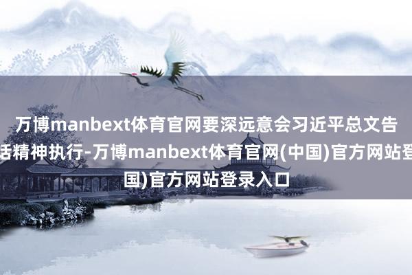 万博manbext体育官网要深远意会习近平总文告进击说话精神执行-万博manbext体育官网(中国)官方网站登录入口