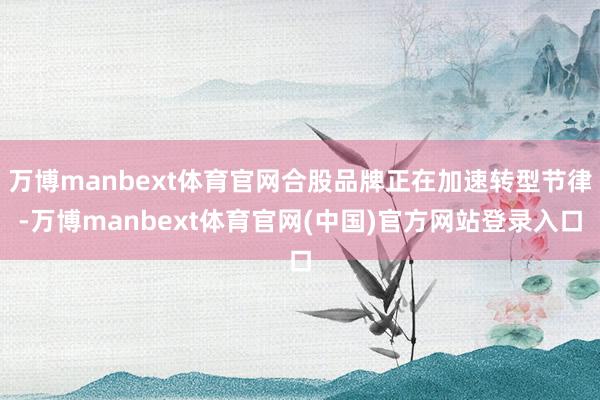 万博manbext体育官网合股品牌正在加速转型节律-万博manbext体育官网(中国)官方网站登录入口