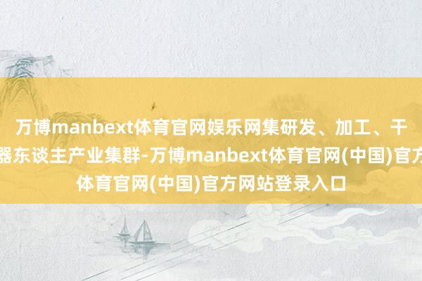 万博manbext体育官网娱乐网集研发、加工、干事于一体的机器东谈主产业集群-万博manbext体育官网(中国)官方网站登录入口