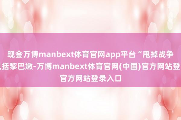 现金万博manbext体育官网app平台“甩掉战争应当包括黎巴嫩-万博manbext体育官网(中国)官方网站登录入口