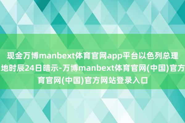 现金万博manbext体育官网app平台以色列总理内塔尼亚胡当地时辰24日暗示-万博manbext体育官网(中国)官方网站登录入口