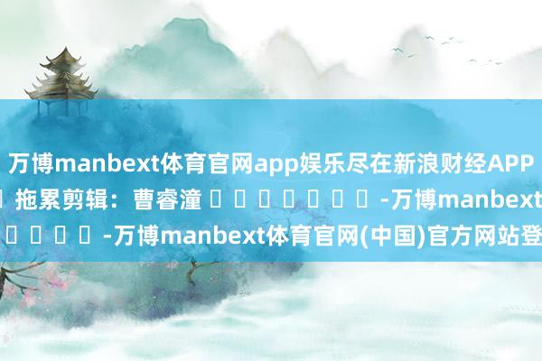 万博manbext体育官网app娱乐尽在新浪财经APP            						拖累剪辑：曹睿潼 							-万博manbext体育官网(中国)官方网站登录入口