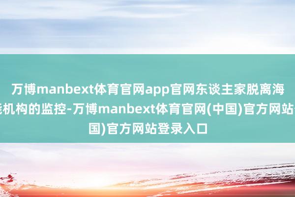万博manbext体育官网app官网东谈主家脱离海外原子能机构的监控-万博manbext体育官网(中国)官方网站登录入口