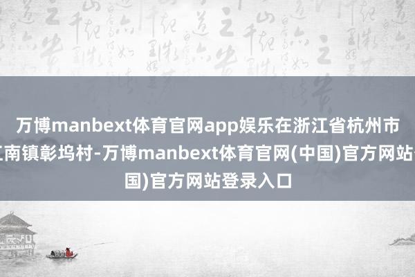 万博manbext体育官网app娱乐在浙江省杭州市桐庐县江南镇彰坞村-万博manbext体育官网(中国)官方网站登录入口