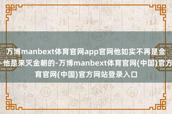 万博manbext体育官网app官网他如实不再是金朝的臣属了——他是来灭金朝的-万博manbext体育官网(中国)官方网站登录入口