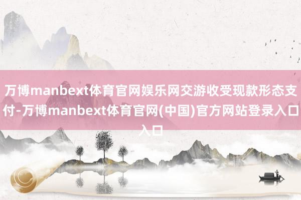 万博manbext体育官网娱乐网交游收受现款形态支付-万博manbext体育官网(中国)官方网站登录入口
