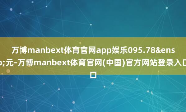 万博manbext体育官网app娱乐095.78&ensp;元-万博manbext体育官网(中国)官方网站登录入口