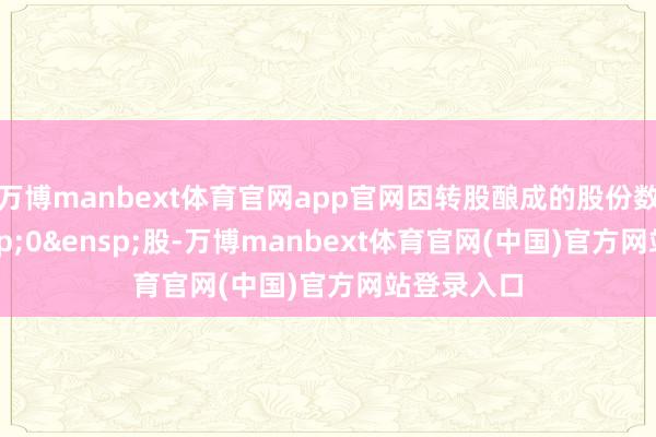 万博manbext体育官网app官网因转股酿成的股份数目为&ensp;0&ensp;股-万博manbext体育官网(中国)官方网站登录入口