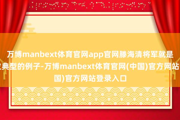 万博manbext体育官网app官网滕海清将军就是其中一位典型的例子-万博manbext体育官网(中国)官方网站登录入口