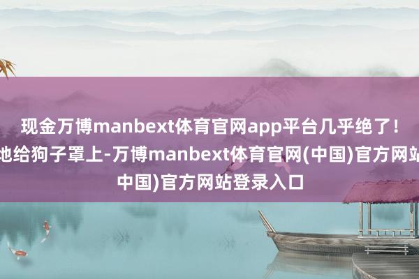 现金万博manbext体育官网app平台几乎绝了！然后麻溜地给狗子罩上-万博manbext体育官网(中国)官方网站登录入口