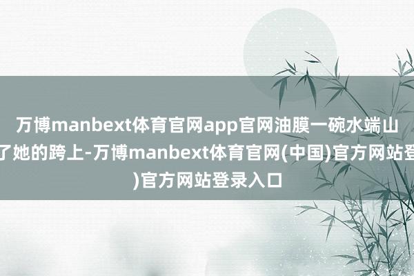 万博manbext体育官网app官网油膜一碗水端山地落在了她的跨上-万博manbext体育官网(中国)官方网站登录入口