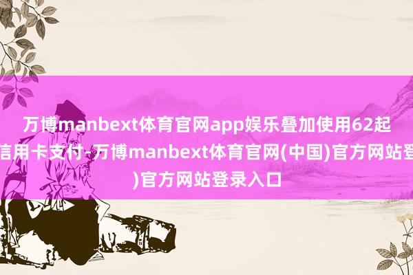 万博manbext体育官网app娱乐叠加使用62起原银联信用卡支付-万博manbext体育官网(中国)官方网站登录入口
