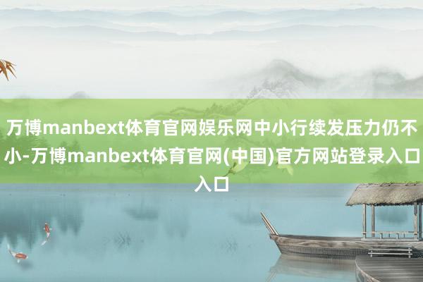万博manbext体育官网娱乐网中小行续发压力仍不小-万博manbext体育官网(中国)官方网站登录入口