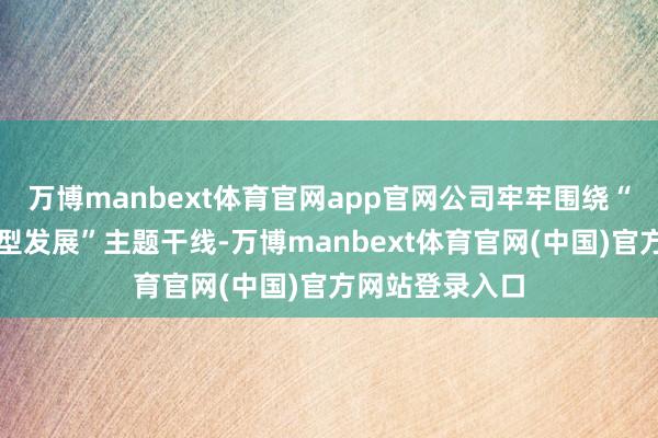 万博manbext体育官网app官网公司牢牢围绕“从严治行、转型发展”主题干线-万博manbext体育官网(中国)官方网站登录入口