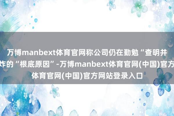 万博manbext体育官网称公司仍在勤勉“查明并改动”这次爆炸的“根底原因”-万博manbext体育官网(中国)官方网站登录入口